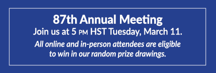 87th Annual Meeting. Join us at 5 pm HST Tuesday, March 11. All online and in-person attendees are eligible to win in our random prize drawings.